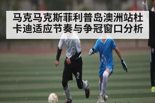 马克马克斯菲利普岛澳洲站杜卡迪适应节奏与争冠窗口分析