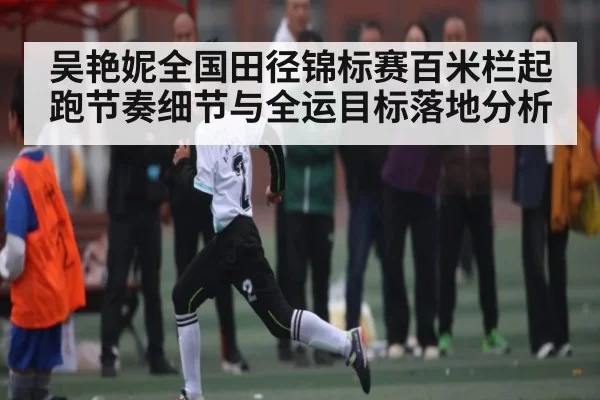 吴艳妮全国田径锦标赛百米栏起跑节奏细节与全运目标落地分析